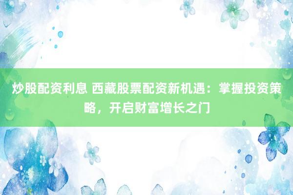 炒股配资利息 西藏股票配资新机遇：掌握投资策略，开启财富增长之门