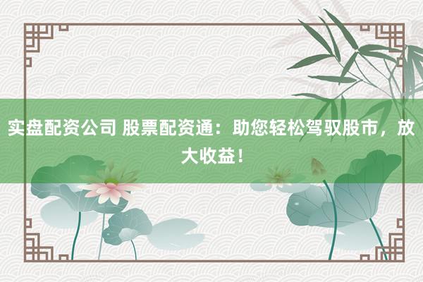 实盘配资公司 股票配资通：助您轻松驾驭股市，放大收益！