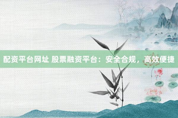 配资平台网址 股票融资平台：安全合规，高效便捷