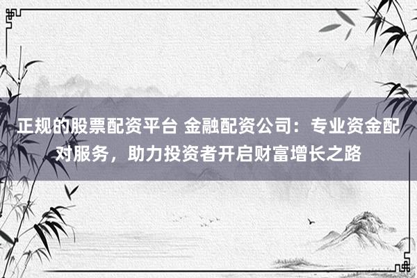 正规的股票配资平台 金融配资公司：专业资金配对服务，助力投资者开启财富增长之路