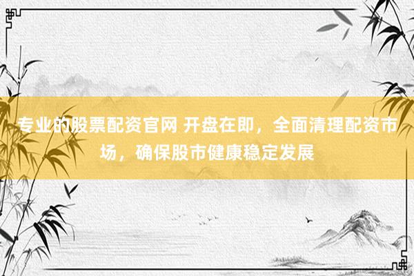 专业的股票配资官网 开盘在即，全面清理配资市场，确保股市健康稳定发展