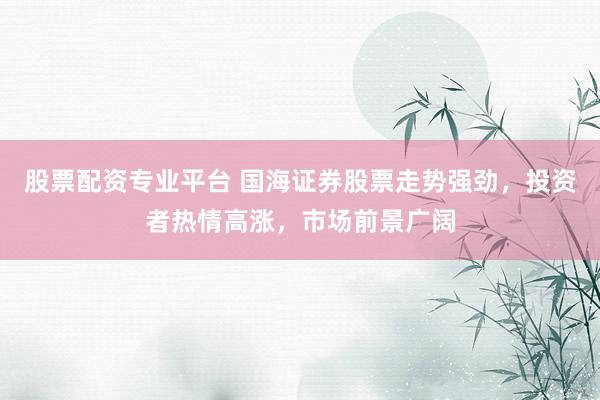 股票配资专业平台 国海证券股票走势强劲，投资者热情高涨，市场前景广阔