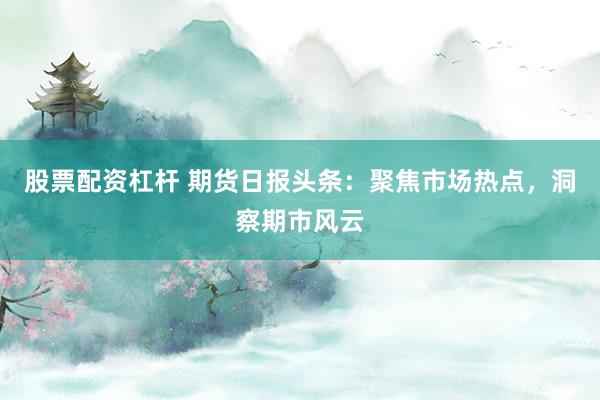 股票配资杠杆 期货日报头条：聚焦市场热点，洞察期市风云