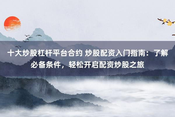 十大炒股杠杆平台合约 炒股配资入门指南：了解必备条件，轻松开启配资炒股之旅