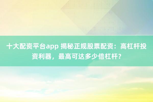 十大配资平台app 揭秘正规股票配资：高杠杆投资利器，最高可达多少倍杠杆？