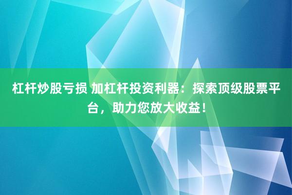 杠杆炒股亏损 加杠杆投资利器：探索顶级股票平台，助力您放大收益！