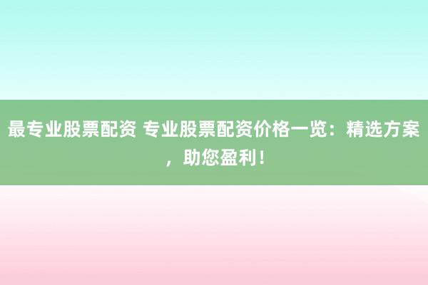 最专业股票配资 专业股票配资价格一览：精选方案，助您盈利！
