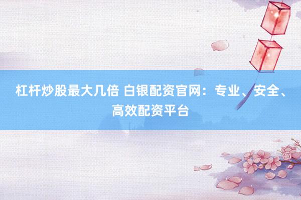 杠杆炒股最大几倍 白银配资官网：专业、安全、高效配资平台