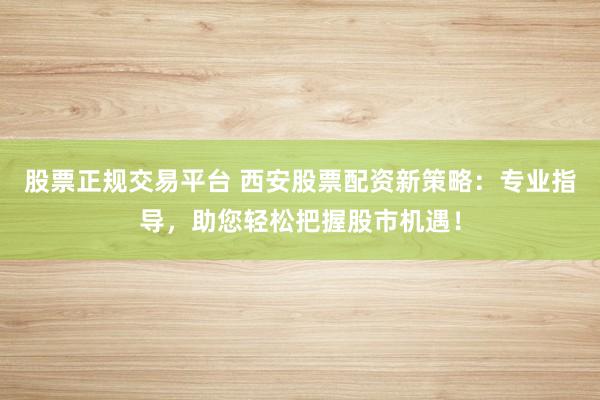 股票正规交易平台 西安股票配资新策略：专业指导，助您轻松把握股市机遇！