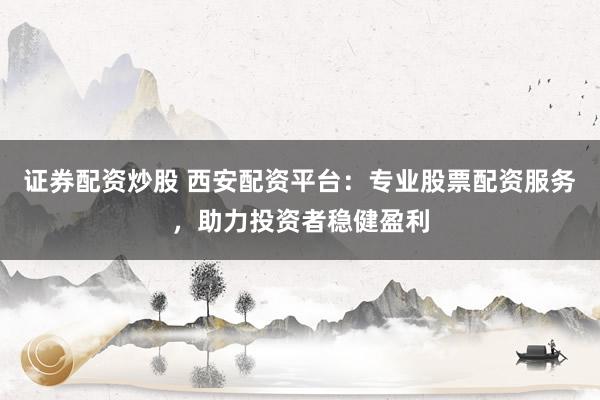 证券配资炒股 西安配资平台：专业股票配资服务，助力投资者稳健盈利