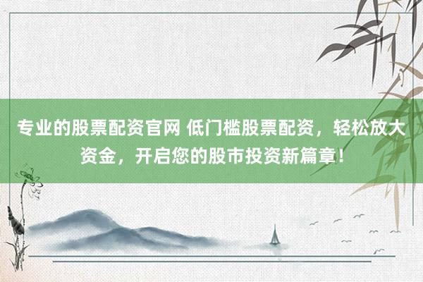 专业的股票配资官网 低门槛股票配资，轻松放大资金，开启您的股市投资新篇章！