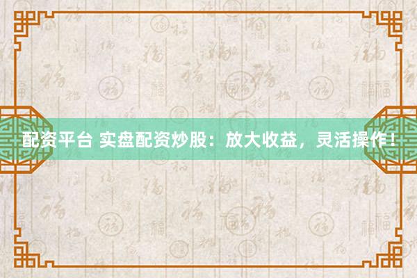 配资平台 实盘配资炒股：放大收益，灵活操作！