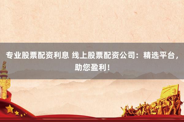 专业股票配资利息 线上股票配资公司：精选平台，助您盈利！