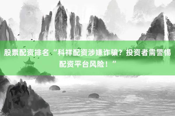 股票配资排名 “科祥配资涉嫌诈骗？投资者需警惕配资平台风险！”