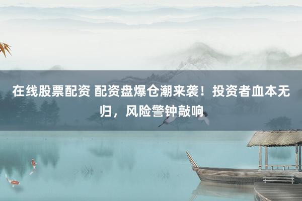 在线股票配资 配资盘爆仓潮来袭！投资者血本无归，风险警钟敲响