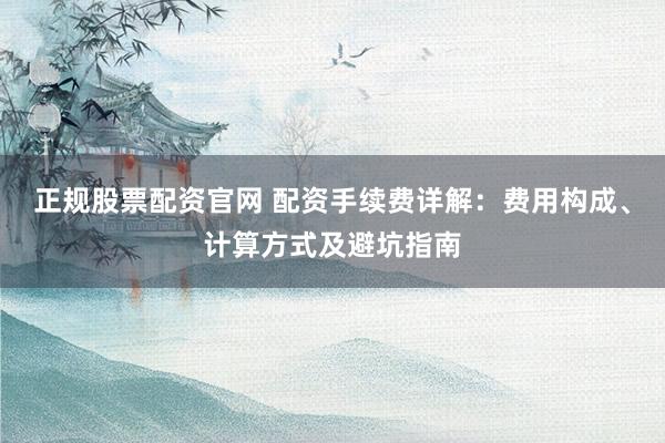 正规股票配资官网 配资手续费详解：费用构成、计算方式及避坑指南