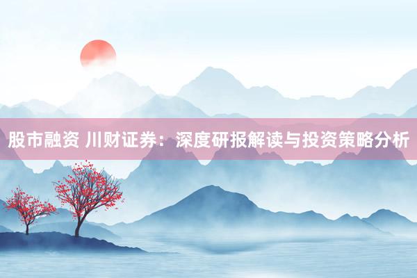 股市融资 川财证券：深度研报解读与投资策略分析