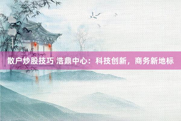 散户炒股技巧 浩鼎中心：科技创新，商务新地标