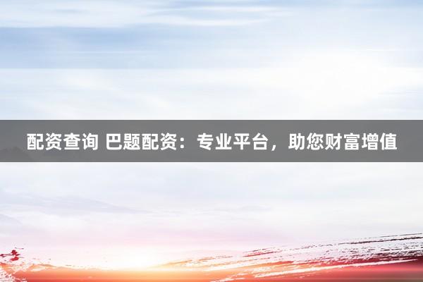 配资查询 巴题配资：专业平台，助您财富增值