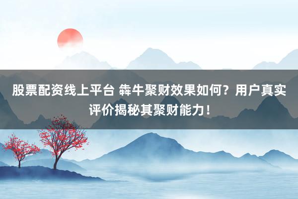 股票配资线上平台 犇牛聚财效果如何？用户真实评价揭秘其聚财能力！