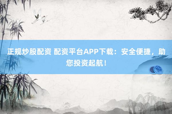 正规炒股配资 配资平台APP下载：安全便捷，助您投资起航！